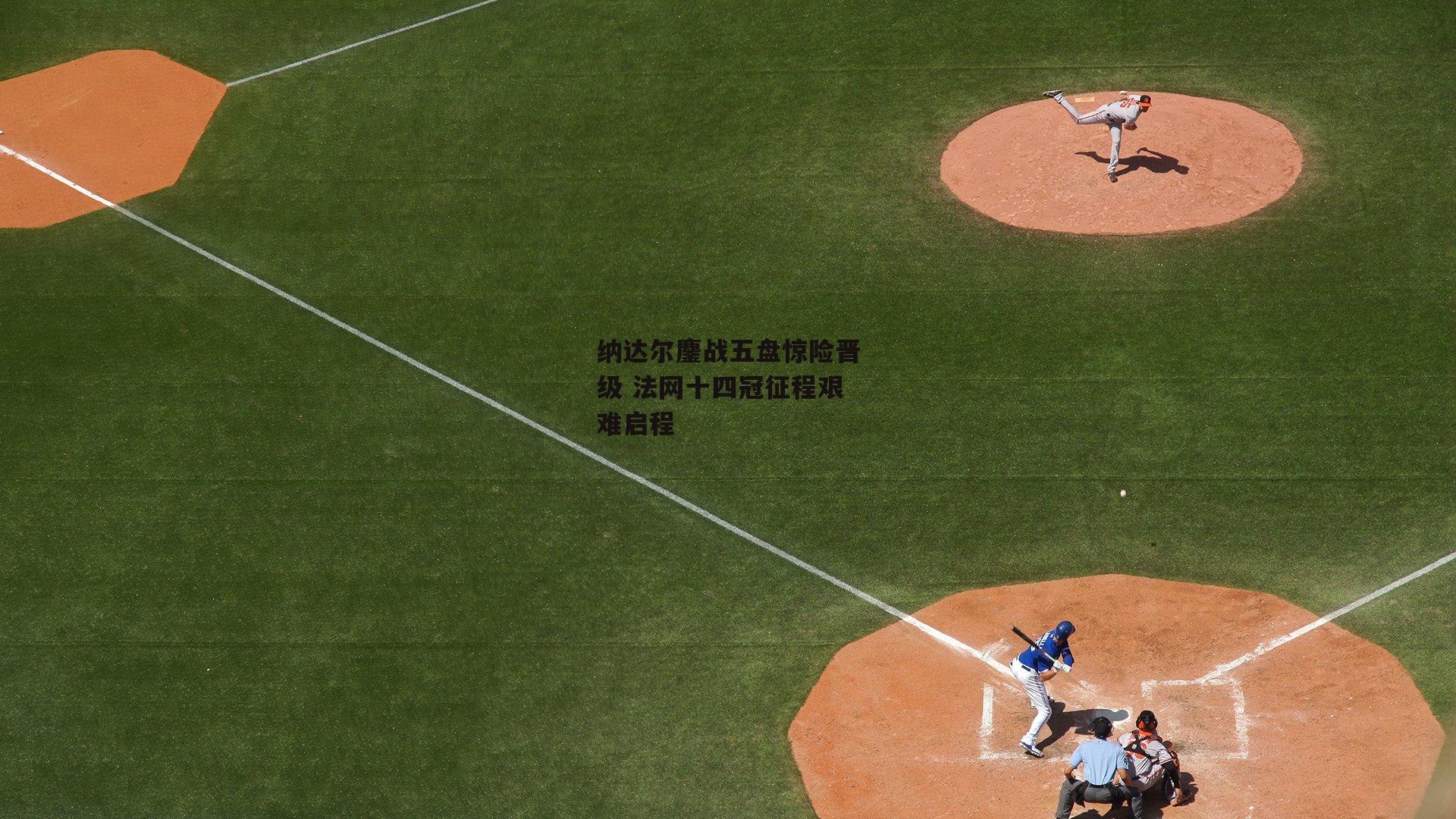 纳达尔鏖战五盘惊险晋级 法网十四冠征程艰难启程